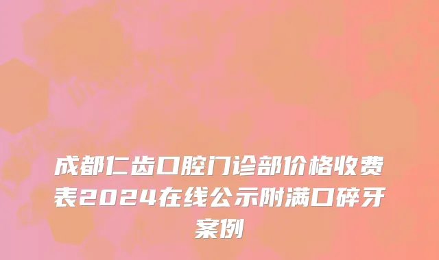成都仁齿口腔门诊部价格收费表2024在线公示附满口碎牙案例