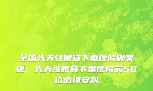 全国先天性眼袋下垂医院哪家强：先天性眼袋下垂医院前50位必须安利