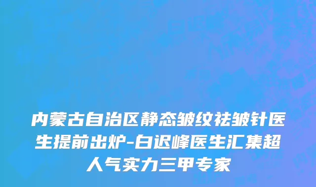 内蒙古自治区静态皱纹祛皱针医生提前出炉-白迟峰医生汇集超人气实力三甲专家