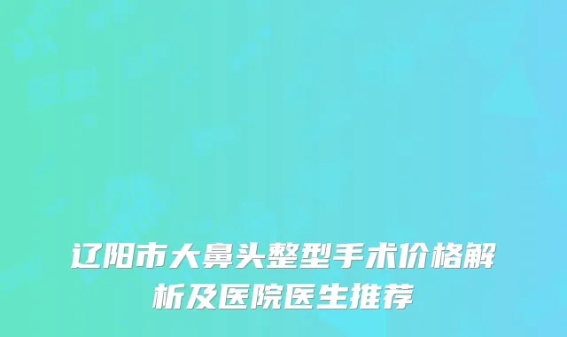 辽阳市大鼻头整型手术价格解析及医院医生推荐