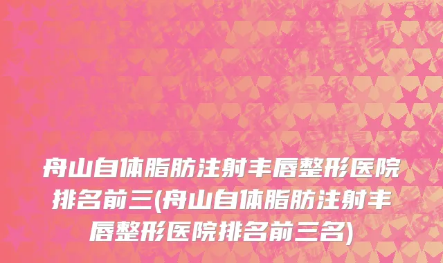 舟山自体脂肪注射丰唇整形医院排名前三(舟山自体脂肪注射丰唇整形医院排名前三名)
