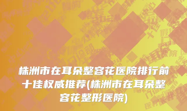 株洲市在耳朵整容花医院排行前十佳权威推荐(株洲市在耳朵整容花整形医院)