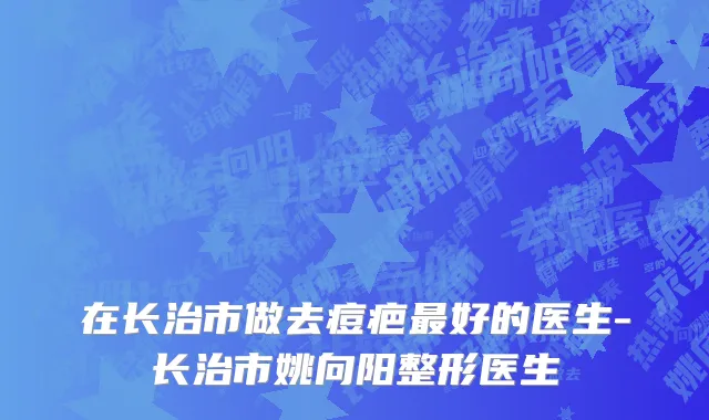 在长治市做去痘疤最好的医生-长治市姚向阳整形医生
