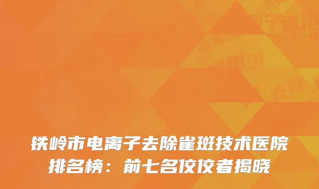 铁岭市电离子去除雀斑技术医院排名榜：前七名佼佼者揭晓