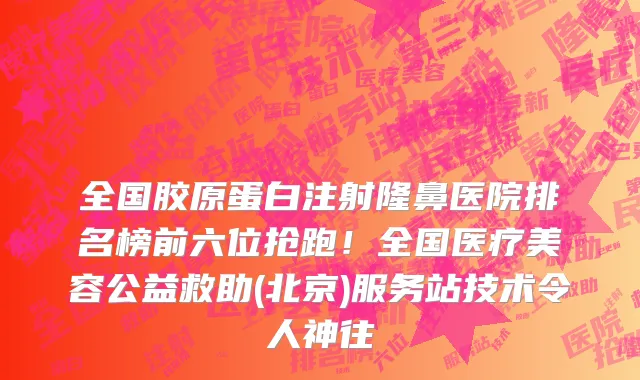 全国胶原蛋白注射隆鼻医院排名榜前六位抢跑!全国医疗美容公益救助(北京)服务站技术令人神往