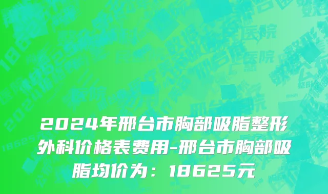 2024年邢台市胸部吸脂整形外科价格表费用-邢台市胸部吸脂均价为：18625元