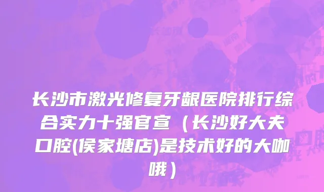 长沙市激光修复牙龈医院排行综合实力十强官宣（长沙好大夫口腔(侯家塘店)是技术好的大咖哦）
