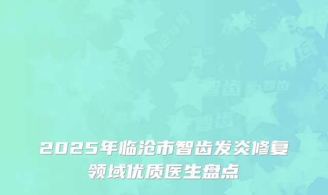 2025年临沧市智齿发炎修复领域优质医生盘点