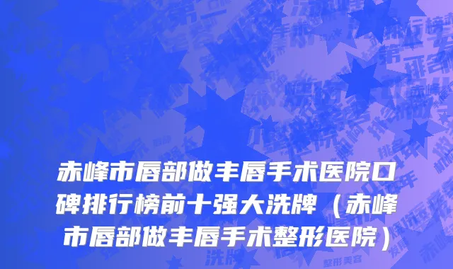赤峰市唇部做丰唇手术医院口碑排行榜前十强大洗牌（赤峰市唇部做丰唇手术整形医院）