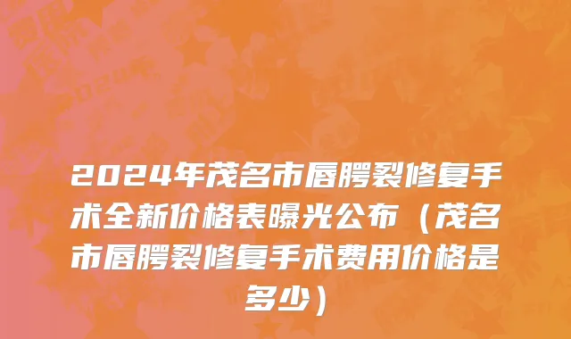 2024年茂名市唇腭裂修复手术全新价格表曝光公布（茂名市唇腭裂修复手术费用价格是多少）