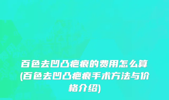 百色去凹凸疤痕的费用怎么算(百色去凹凸疤痕手术方法与价格介绍)