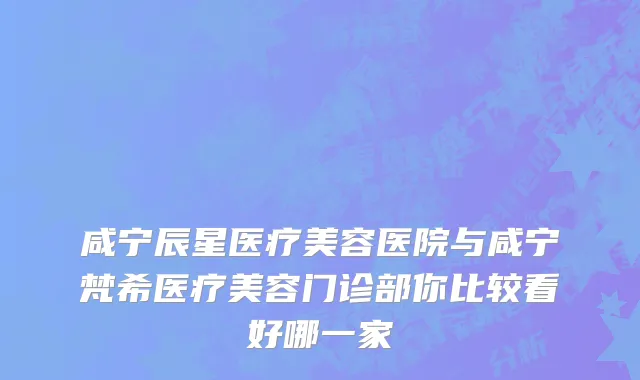 咸宁辰星医疗美容医院与咸宁梵希医疗美容门诊部你比较看好哪一家