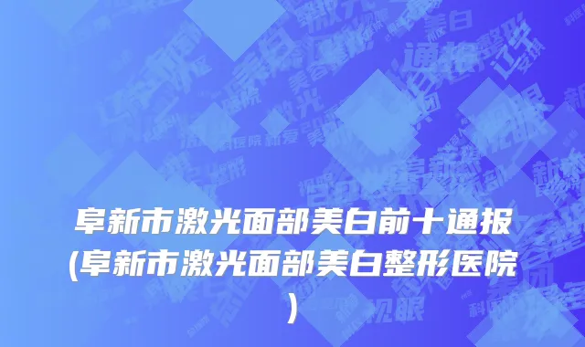 阜新市激光面部美白前十通报(阜新市激光面部美白整形医院)