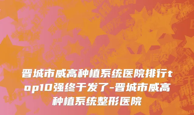 晋城市威高种植系统医院排行top10强终于发了-晋城市威高种植系统整形医院