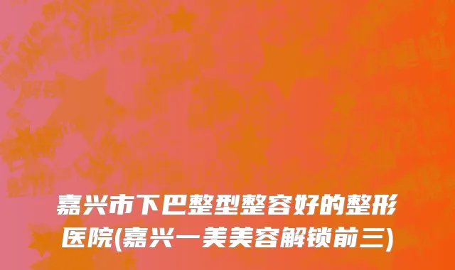 嘉兴市下巴整型整容好的整形医院(嘉兴一美美容解锁前三)