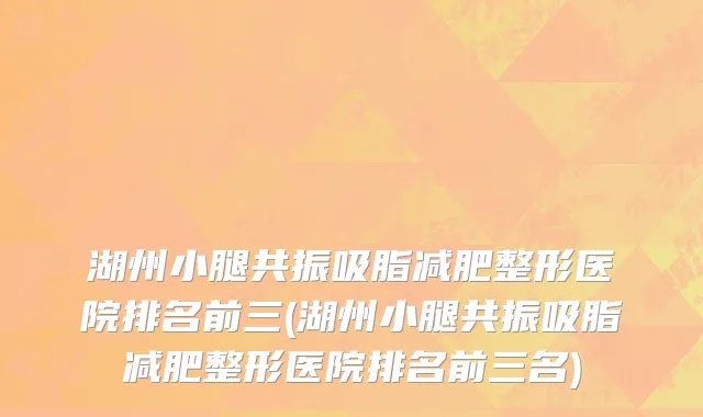湖州小腿共振吸脂减肥整形医院排名前三(湖州小腿共振吸脂减肥整形医院排名前三名)