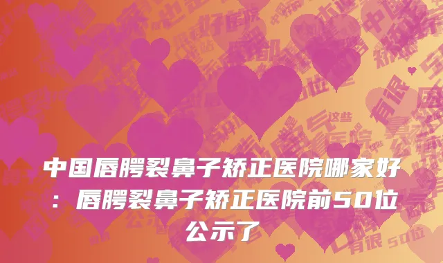 中国唇腭裂鼻子矫正医院哪家好：唇腭裂鼻子矫正医院前50位公示了