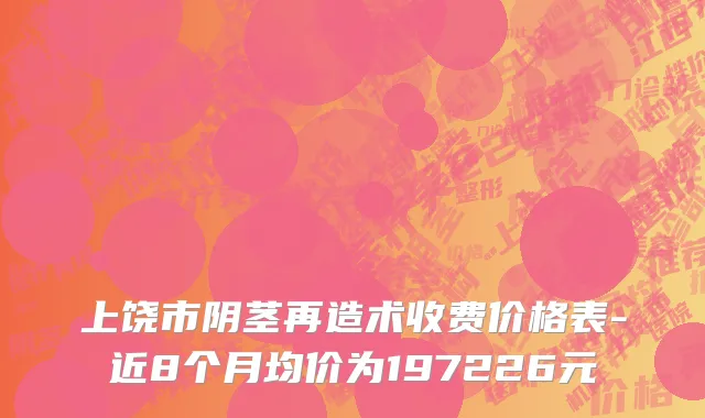 上饶市阴茎再造术收费价格表-近8个月均价为197226元