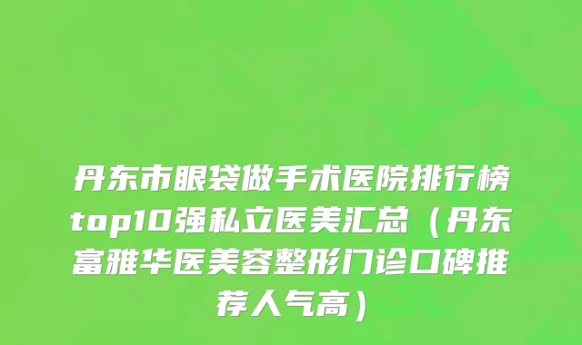 丹东市眼袋做手术医院排行榜top10强私立医美汇总（丹东富雅华医美容整形门诊口碑推荐人气高）