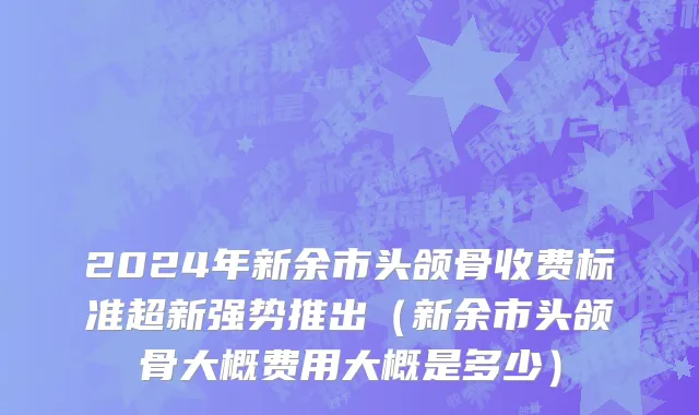 2024年新余市头颌骨收费标准超新强势推出（新余市头颌骨大概费用大概是多少）