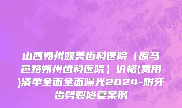 山西朔州颐美齿科医院（原马邑路朔州齿科医院）价格(费用)清单全面全面曝光2024-附牙齿劈裂修复案例