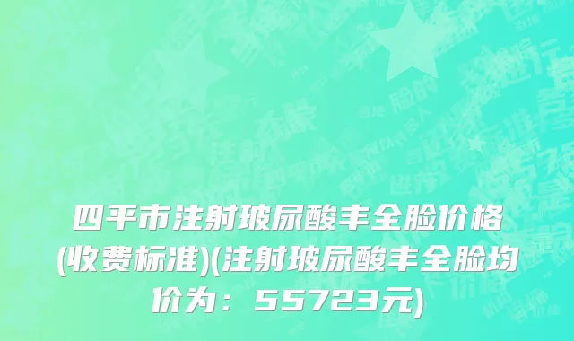 四平市注射玻尿酸丰全脸价格(收费标准)(注射玻尿酸丰全脸均价为：55723元)