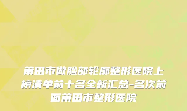 莆田市做脸部轮廓整形医院上榜清单前十名全新汇总-名次前面莆田市整形医院