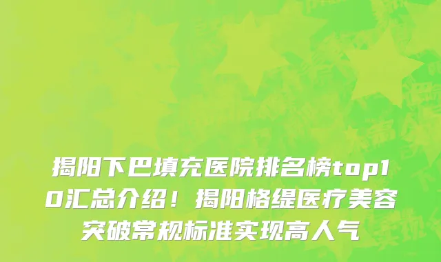 揭阳下巴填充医院排名榜top10汇总介绍！揭阳格缇医疗美容突破常规标准实现高人气