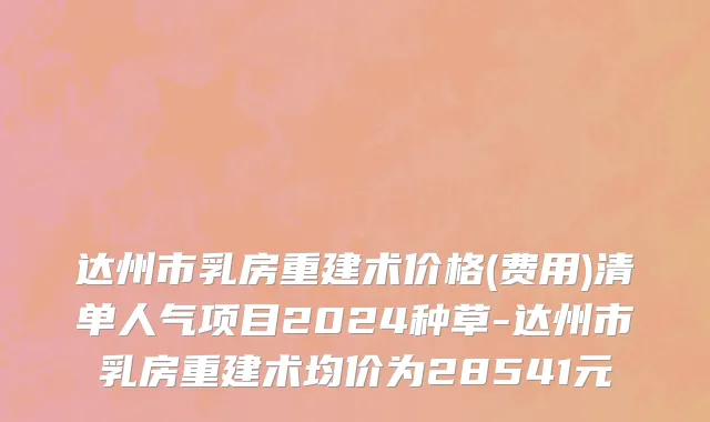 达州市乳房重建术价格(费用)清单人气项目2024种草-达州市乳房重建术均价为28541元