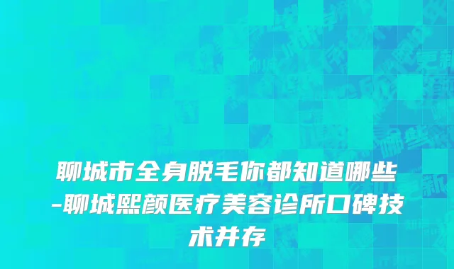 聊城市全身脱毛你都知道哪些-聊城熙颜医疗美容诊所口碑技术并存