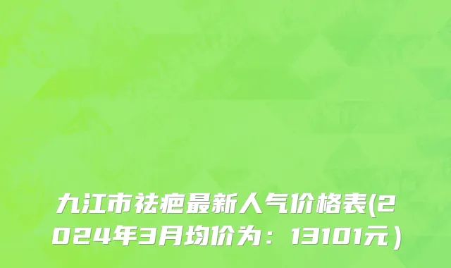 九江市祛疤最新人气价格表(2024年3月均价为：13101元）
