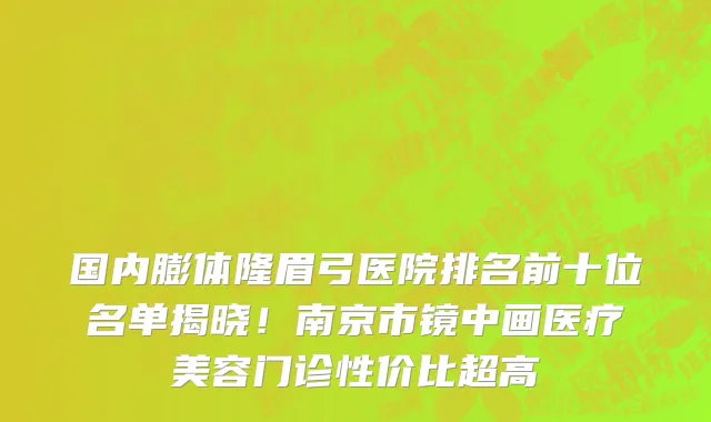 国内膨体隆眉弓医院排名前十位名单揭晓!南京市镜中画医疗美容门诊性价比超高