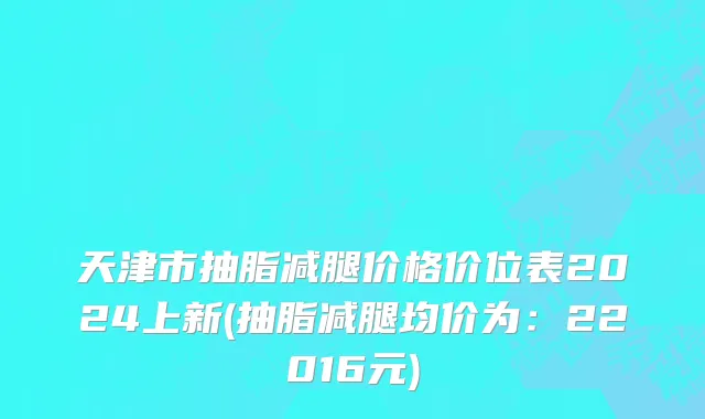 天津市抽脂减腿价格价位表2024上新(抽脂减腿均价为：22016元)