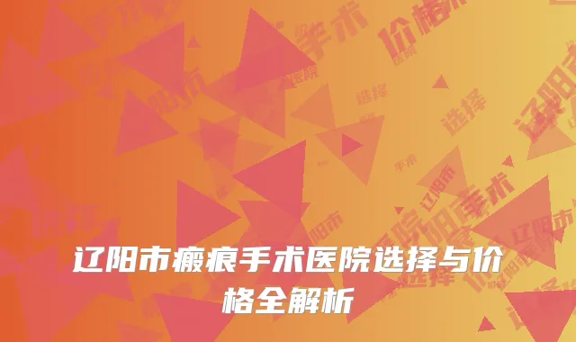 辽阳市瘢痕手术医院选择与价格全解析