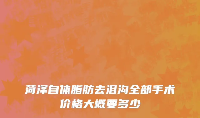 菏泽自体脂肪去泪沟全部手术价格大概要多少