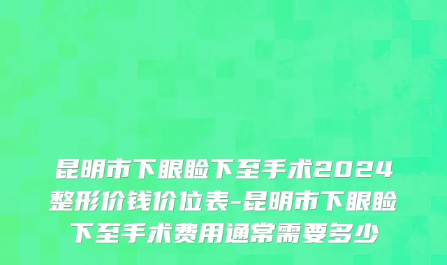昆明市下眼睑下至手术2024整形价钱价位表-昆明市下眼睑下至手术费用通常需要多少