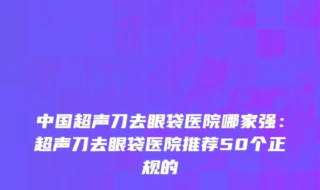 中国超声刀去眼袋医院哪家强：超声刀去眼袋医院推荐50个正规的