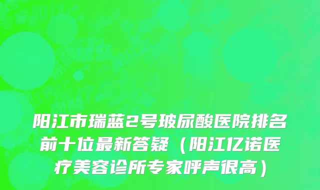 阳江市瑞蓝2号玻尿酸医院排名前十位最新答疑（阳江亿诺医疗美容诊所专家呼声很高）