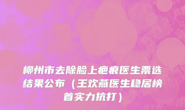 柳州市去除脸上疤痕医生票选结果公布（王欢燕医生稳居榜首实力抗打）