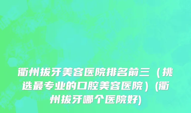 衢州拔牙美容医院排名前三（挑选最专业的口腔美容医院）(衢州拔牙哪个医院好)