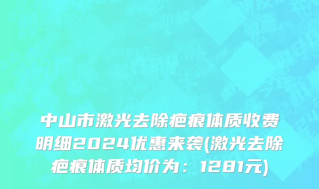 中山市激光去除疤痕体质收费明细2024优惠来袭(激光去除疤痕体质均价为：1281元)