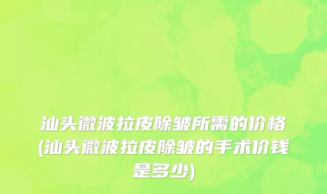 汕头微波拉皮除皱所需的价格(汕头微波拉皮除皱的手术价钱是多少)