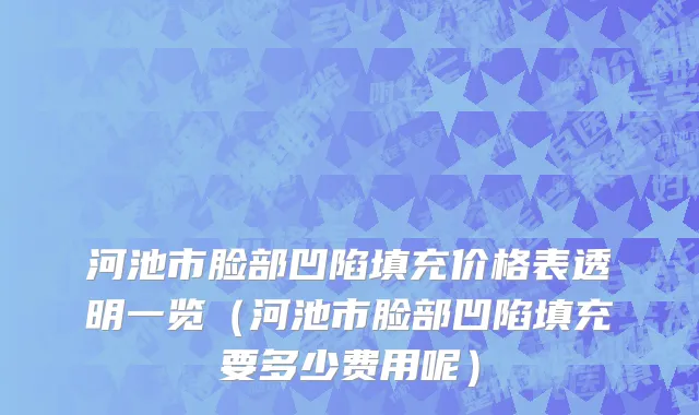 河池市脸部凹陷填充价格表透明一览（河池市脸部凹陷填充要多少费用呢）