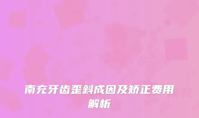 南充牙齿歪斜成因及矫正费用解析