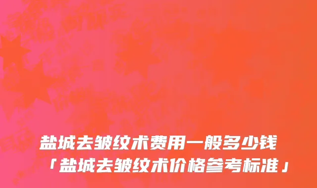 盐城去皱纹术费用一般多少钱「盐城去皱纹术价格参考标准」