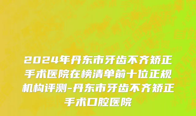 2024年丹东市牙齿不齐矫正手术医院在榜清单前十位正规机构评测-丹东市牙齿不齐矫正手术口腔医院