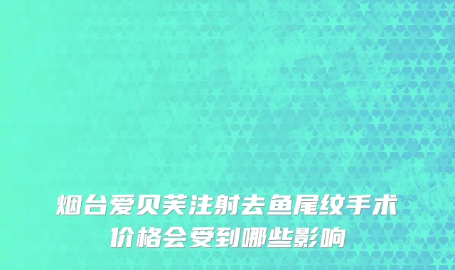 烟台爱贝芙注射去鱼尾纹手术价格会受到哪些影响