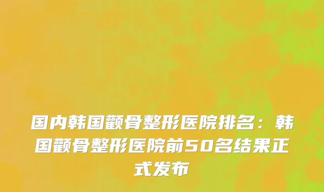 国内韩国颧骨整形医院排名：韩国颧骨整形医院前50名结果正式发布