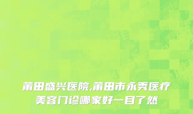 莆田盛兴医院,莆田市永秀医疗美容门诊哪家好一目了然