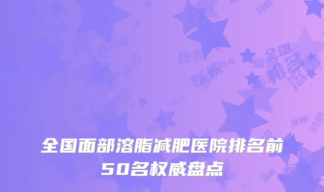 全国面部溶脂减肥医院排名前50名权威盘点